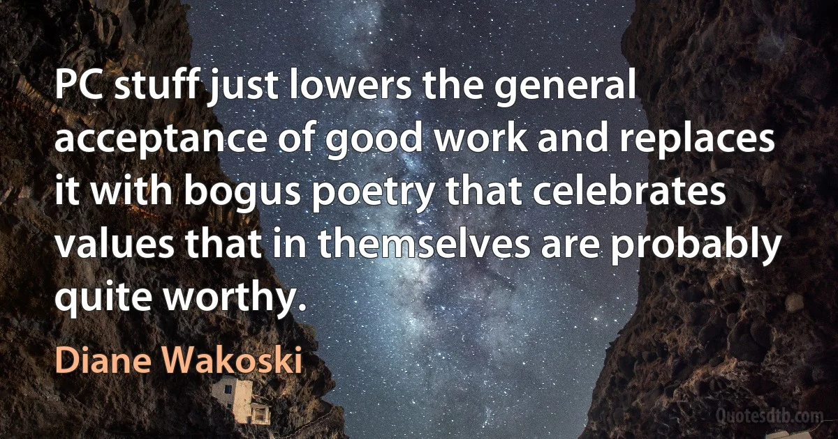 PC stuff just lowers the general acceptance of good work and replaces it with bogus poetry that celebrates values that in themselves are probably quite worthy. (Diane Wakoski)