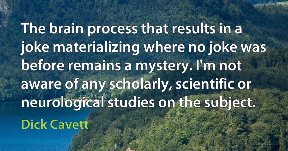 The brain process that results in a joke materializing where no joke was before remains a mystery. I'm not aware of any scholarly, scientific or neurological studies on the subject. (Dick Cavett)