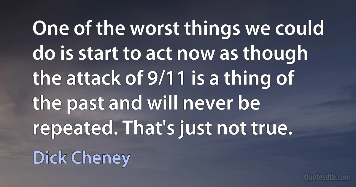 One of the worst things we could do is start to act now as though the attack of 9/11 is a thing of the past and will never be repeated. That's just not true. (Dick Cheney)