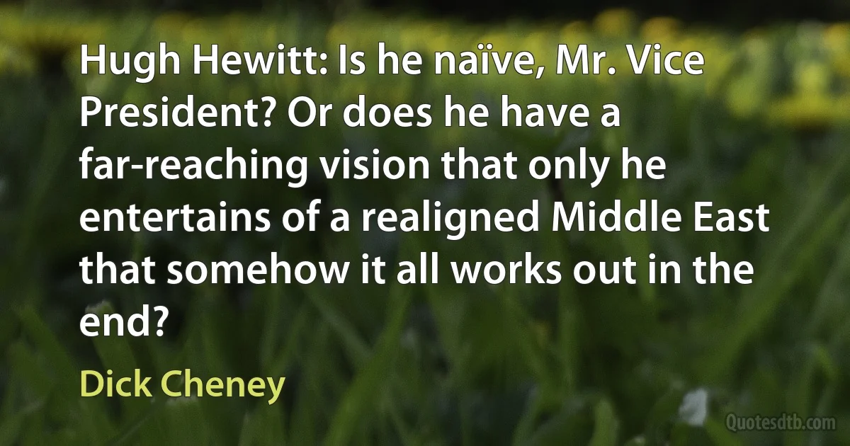 Hugh Hewitt: Is he naïve, Mr. Vice President? Or does he have a far-reaching vision that only he entertains of a realigned Middle East that somehow it all works out in the end? (Dick Cheney)