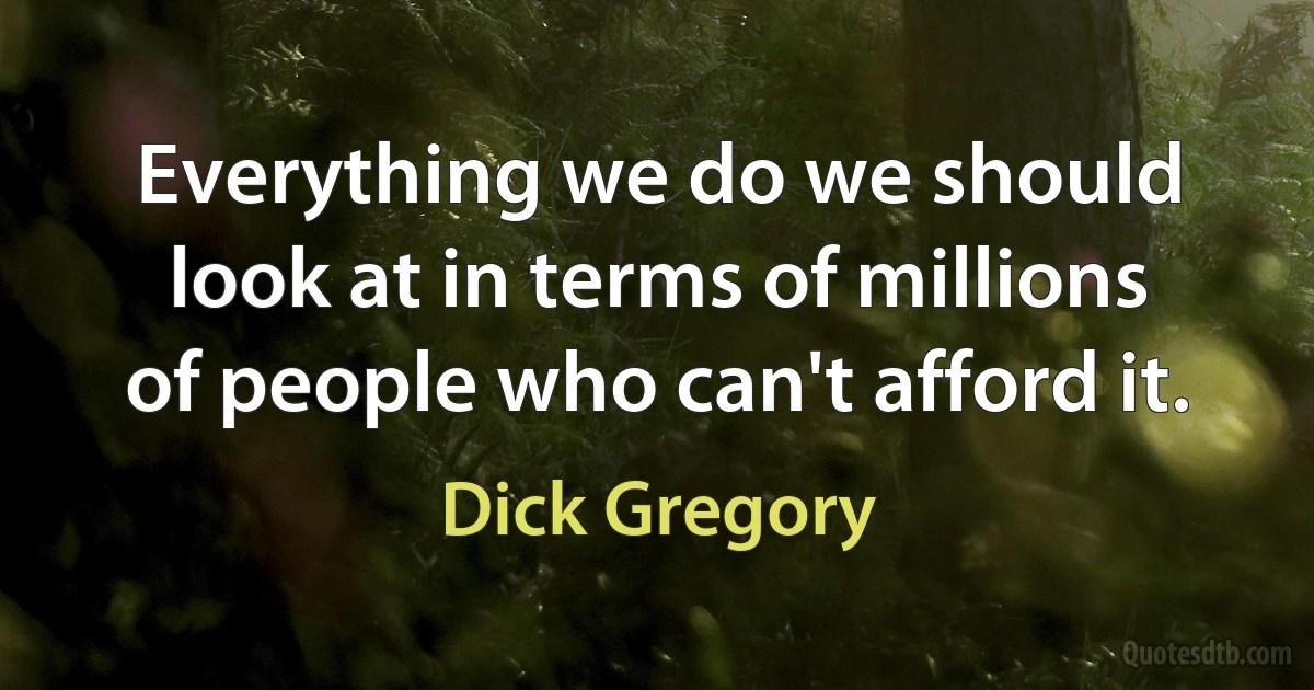 Everything we do we should look at in terms of millions of people who can't afford it. (Dick Gregory)