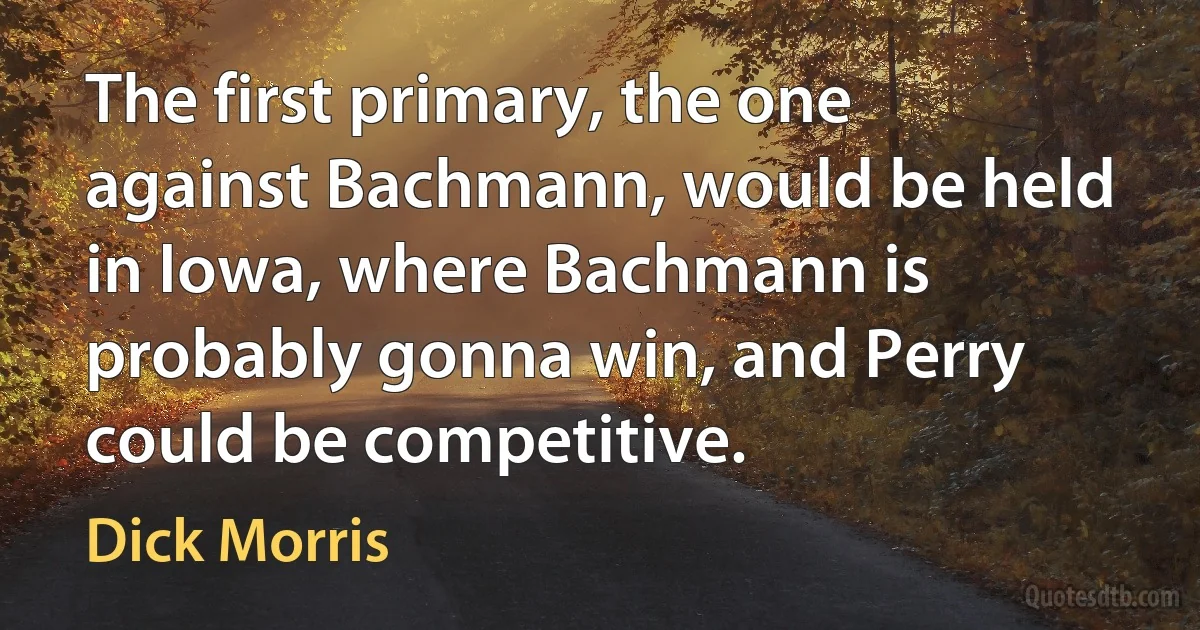 The first primary, the one against Bachmann, would be held in Iowa, where Bachmann is probably gonna win, and Perry could be competitive. (Dick Morris)