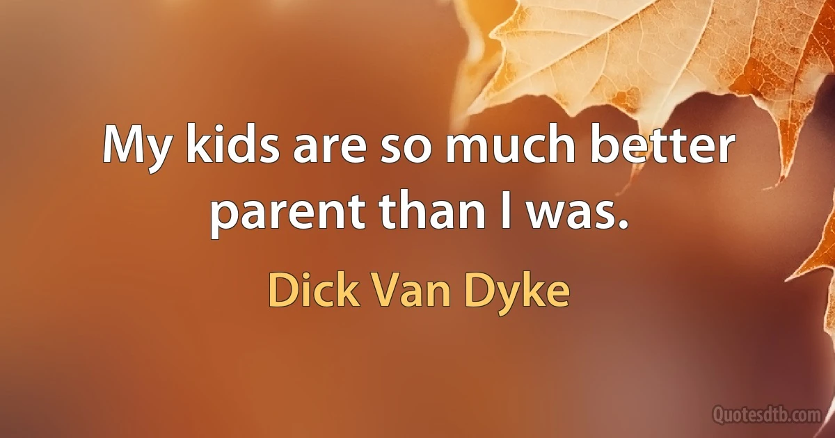 My kids are so much better parent than I was. (Dick Van Dyke)