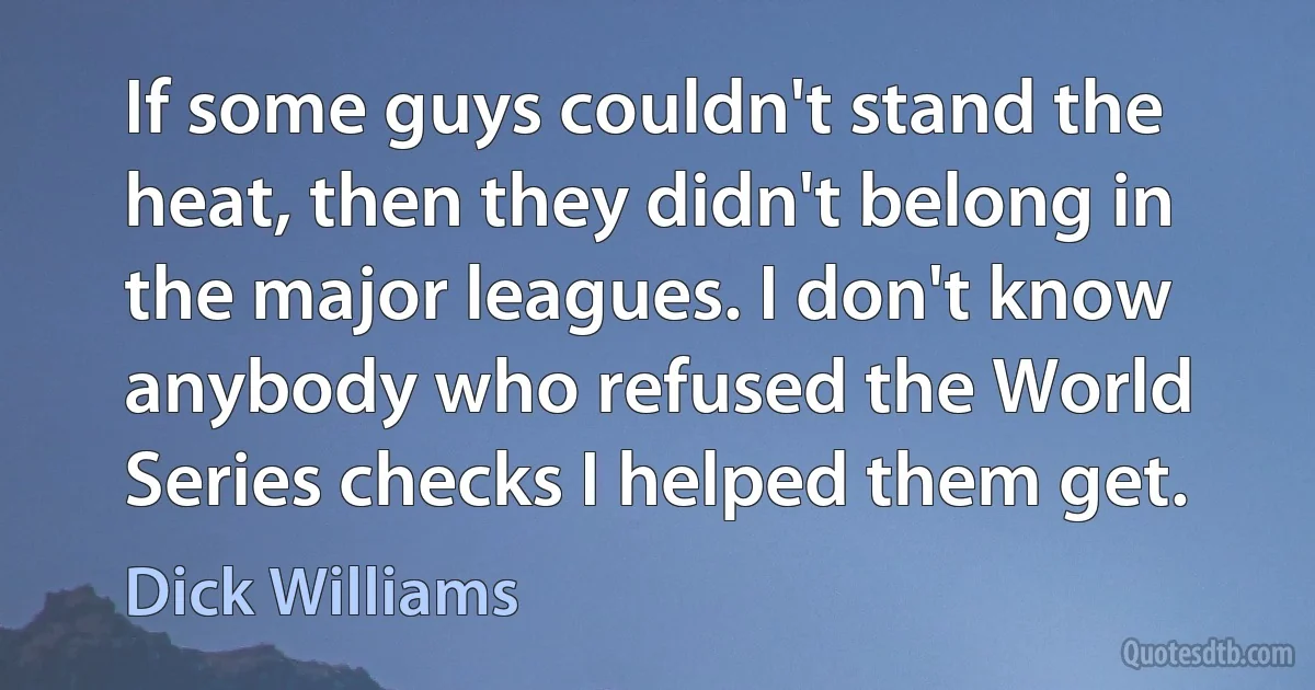 If some guys couldn't stand the heat, then they didn't belong in the major leagues. I don't know anybody who refused the World Series checks I helped them get. (Dick Williams)