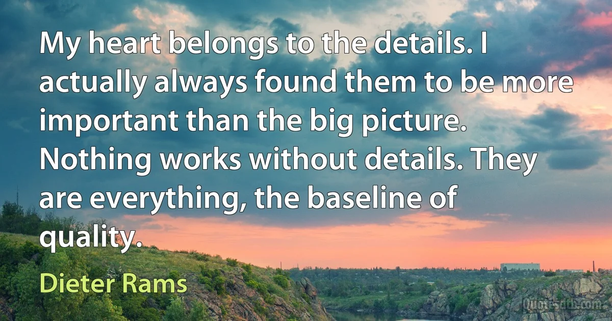 My heart belongs to the details. I actually always found them to be more important than the big picture. Nothing works without details. They are everything, the baseline of quality. (Dieter Rams)