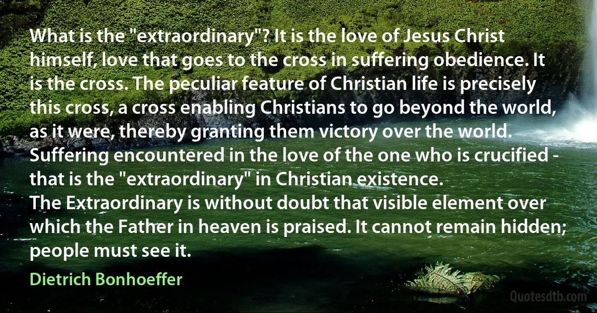 What is the "extraordinary"? It is the love of Jesus Christ himself, love that goes to the cross in suffering obedience. It is the cross. The peculiar feature of Christian life is precisely this cross, a cross enabling Christians to go beyond the world, as it were, thereby granting them victory over the world. Suffering encountered in the love of the one who is crucified - that is the "extraordinary" in Christian existence.
The Extraordinary is without doubt that visible element over which the Father in heaven is praised. It cannot remain hidden; people must see it. (Dietrich Bonhoeffer)