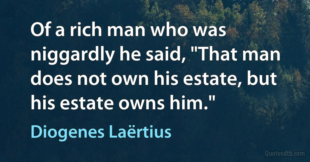 Of a rich man who was niggardly he said, "That man does not own his estate, but his estate owns him." (Diogenes Laërtius)