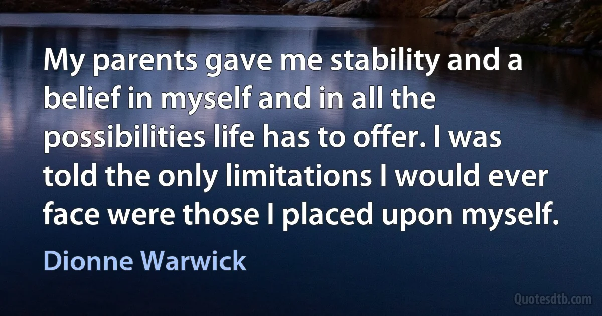 My parents gave me stability and a belief in myself and in all the possibilities life has to offer. I was told the only limitations I would ever face were those I placed upon myself. (Dionne Warwick)