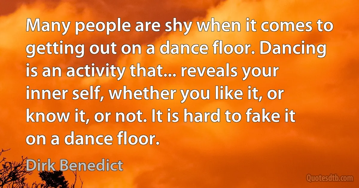 Many people are shy when it comes to getting out on a dance floor. Dancing is an activity that... reveals your inner self, whether you like it, or know it, or not. It is hard to fake it on a dance floor. (Dirk Benedict)