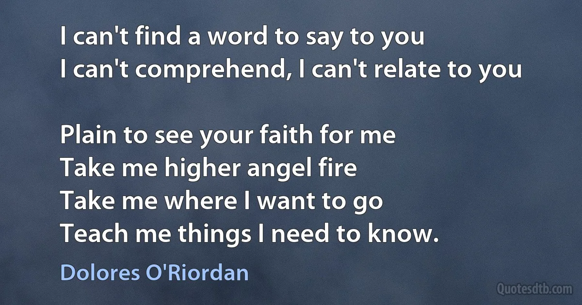 I can't find a word to say to you
I can't comprehend, I can't relate to you

Plain to see your faith for me
Take me higher angel fire
Take me where I want to go
Teach me things I need to know. (Dolores O'Riordan)