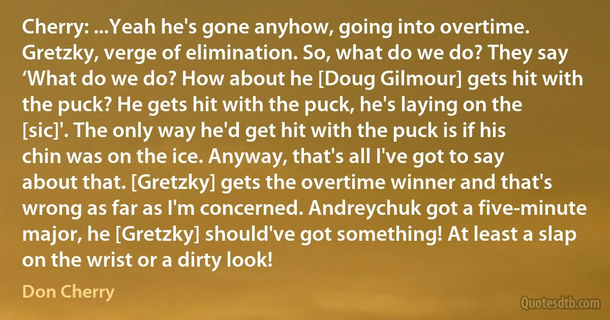 Cherry: ...Yeah he's gone anyhow, going into overtime. Gretzky, verge of elimination. So, what do we do? They say ‘What do we do? How about he [Doug Gilmour] gets hit with the puck? He gets hit with the puck, he's laying on the [sic]'. The only way he'd get hit with the puck is if his chin was on the ice. Anyway, that's all I've got to say about that. [Gretzky] gets the overtime winner and that's wrong as far as I'm concerned. Andreychuk got a five-minute major, he [Gretzky] should've got something! At least a slap on the wrist or a dirty look! (Don Cherry)