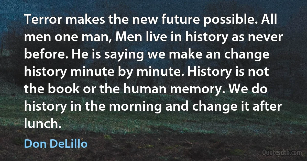 Terror makes the new future possible. All men one man, Men live in history as never before. He is saying we make an change history minute by minute. History is not the book or the human memory. We do history in the morning and change it after lunch. (Don DeLillo)