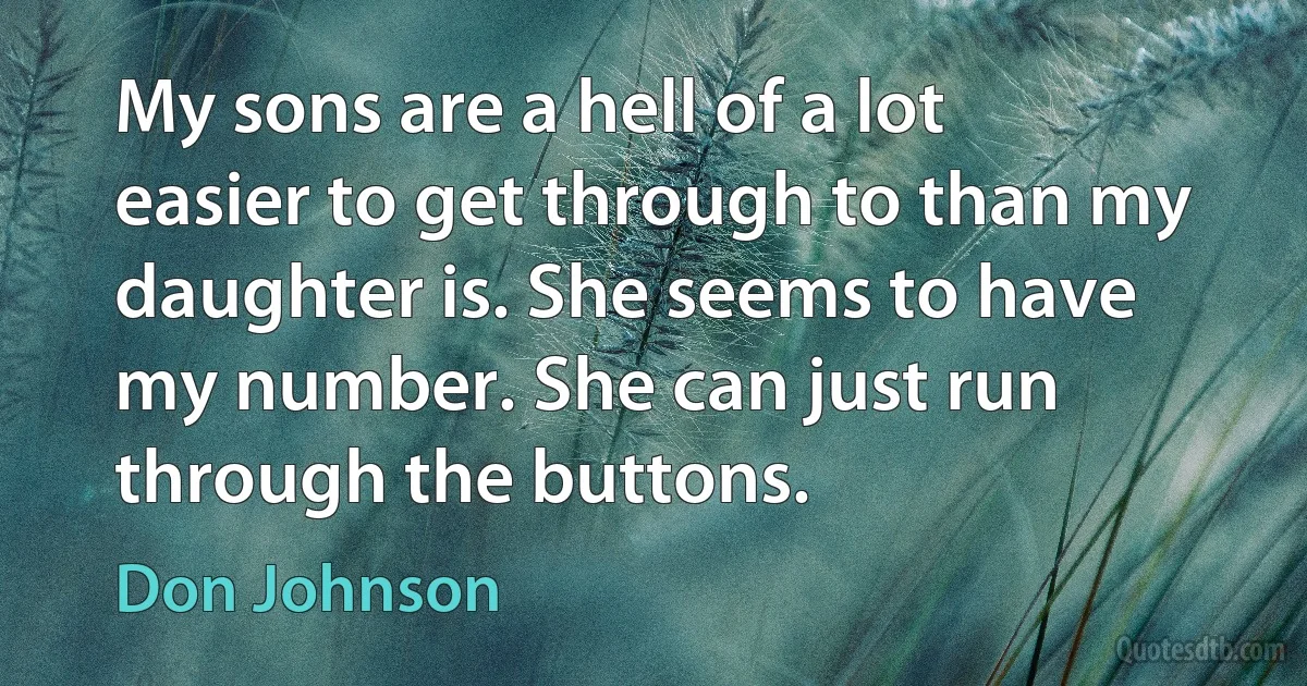 My sons are a hell of a lot easier to get through to than my daughter is. She seems to have my number. She can just run through the buttons. (Don Johnson)