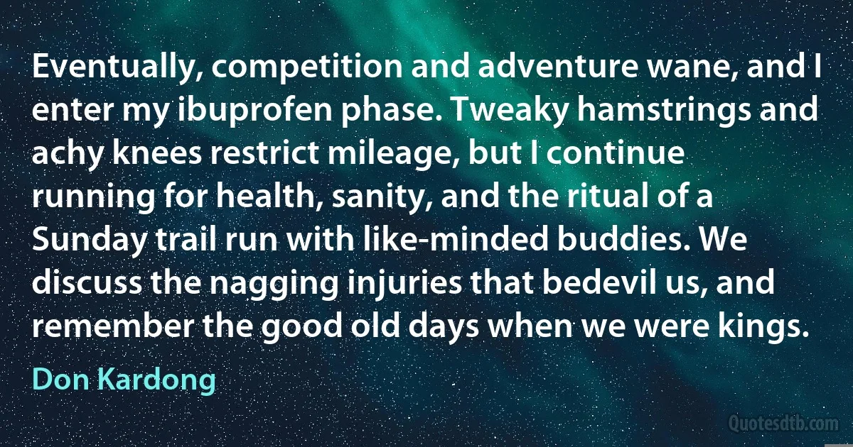 Eventually, competition and adventure wane, and I enter my ibuprofen phase. Tweaky hamstrings and achy knees restrict mileage, but I continue running for health, sanity, and the ritual of a Sunday trail run with like-minded buddies. We discuss the nagging injuries that bedevil us, and remember the good old days when we were kings. (Don Kardong)