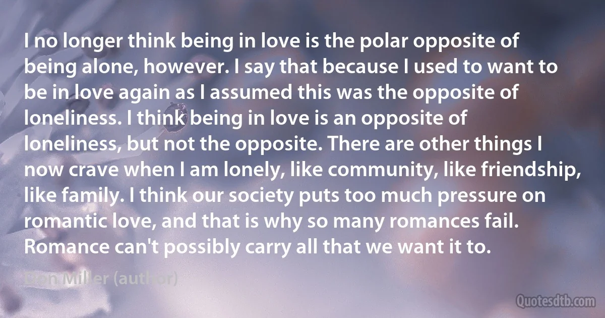 I no longer think being in love is the polar opposite of being alone, however. I say that because I used to want to be in love again as I assumed this was the opposite of loneliness. I think being in love is an opposite of loneliness, but not the opposite. There are other things I now crave when I am lonely, like community, like friendship, like family. I think our society puts too much pressure on romantic love, and that is why so many romances fail. Romance can't possibly carry all that we want it to. (Don Miller (author))