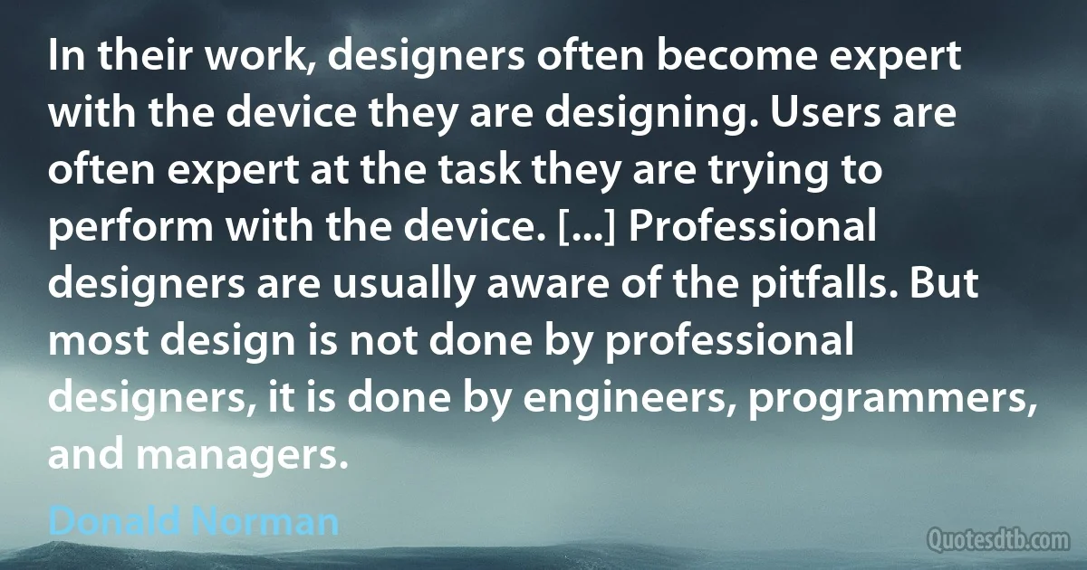 In their work, designers often become expert with the device they are designing. Users are often expert at the task they are trying to perform with the device. [...] Professional designers are usually aware of the pitfalls. But most design is not done by professional designers, it is done by engineers, programmers, and managers. (Donald Norman)