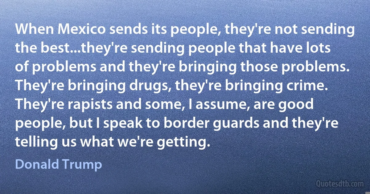 When Mexico sends its people, they're not sending the best...they're sending people that have lots of problems and they're bringing those problems. They're bringing drugs, they're bringing crime. They're rapists and some, I assume, are good people, but I speak to border guards and they're telling us what we're getting. (Donald Trump)