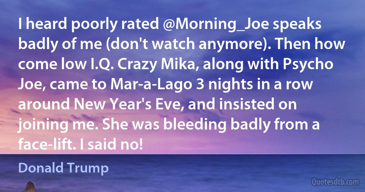 I heard poorly rated @Morning_Joe speaks badly of me (don't watch anymore). Then how come low I.Q. Crazy Mika, along with Psycho Joe, came to Mar-a-Lago 3 nights in a row around New Year's Eve, and insisted on joining me. She was bleeding badly from a face-lift. I said no! (Donald Trump)