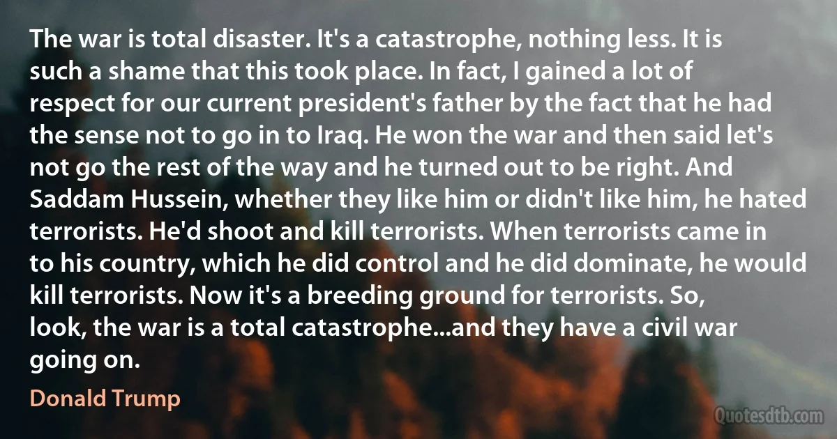 The war is total disaster. It's a catastrophe, nothing less. It is such a shame that this took place. In fact, I gained a lot of respect for our current president's father by the fact that he had the sense not to go in to Iraq. He won the war and then said let's not go the rest of the way and he turned out to be right. And Saddam Hussein, whether they like him or didn't like him, he hated terrorists. He'd shoot and kill terrorists. When terrorists came in to his country, which he did control and he did dominate, he would kill terrorists. Now it's a breeding ground for terrorists. So, look, the war is a total catastrophe...and they have a civil war going on. (Donald Trump)