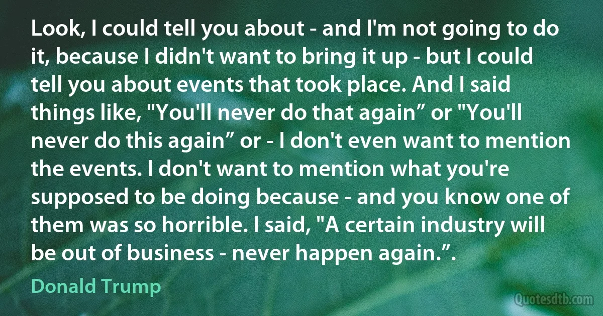 Look, I could tell you about - and I'm not going to do it, because I didn't want to bring it up - but I could tell you about events that took place. And I said things like, "You'll never do that again” or "You'll never do this again” or - I don't even want to mention the events. I don't want to mention what you're supposed to be doing because - and you know one of them was so horrible. I said, "A certain industry will be out of business - never happen again.”. (Donald Trump)