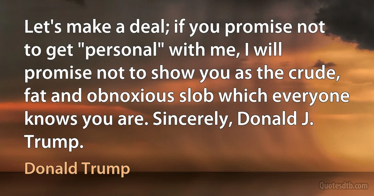 Let's make a deal; if you promise not to get "personal" with me, I will promise not to show you as the crude, fat and obnoxious slob which everyone knows you are. Sincerely, Donald J. Trump. (Donald Trump)