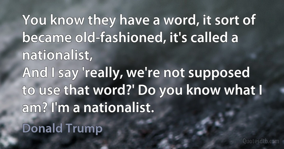 You know they have a word, it sort of became old-fashioned, it's called a nationalist,
And I say 'really, we're not supposed to use that word?' Do you know what I am? I'm a nationalist. (Donald Trump)