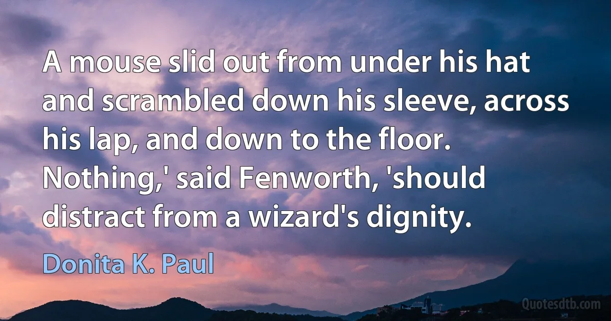 A mouse slid out from under his hat and scrambled down his sleeve, across his lap, and down to the floor. Nothing,' said Fenworth, 'should distract from a wizard's dignity. (Donita K. Paul)