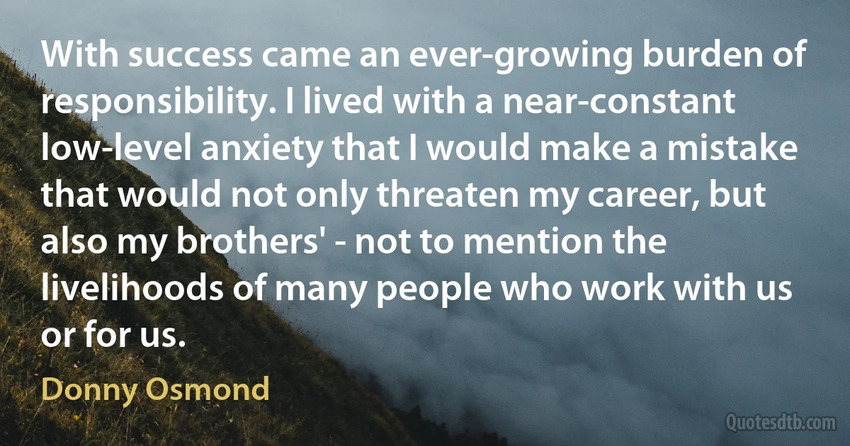 With success came an ever-growing burden of responsibility. I lived with a near-constant low-level anxiety that I would make a mistake that would not only threaten my career, but also my brothers' - not to mention the livelihoods of many people who work with us or for us. (Donny Osmond)