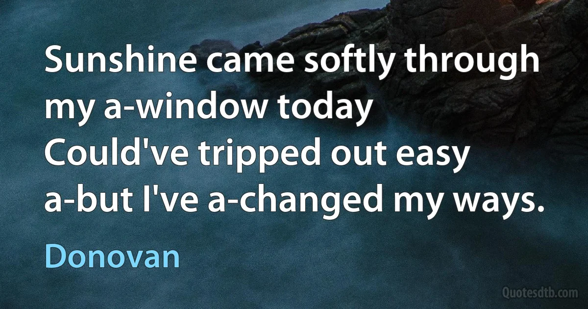 Sunshine came softly through my a-window today
Could've tripped out easy a-but I've a-changed my ways. (Donovan)