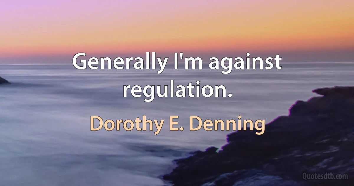 Generally I'm against regulation. (Dorothy E. Denning)