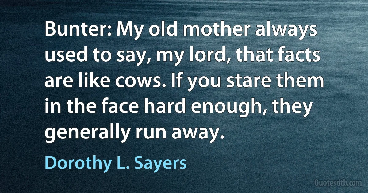 Bunter: My old mother always used to say, my lord, that facts are like cows. If you stare them in the face hard enough, they generally run away. (Dorothy L. Sayers)