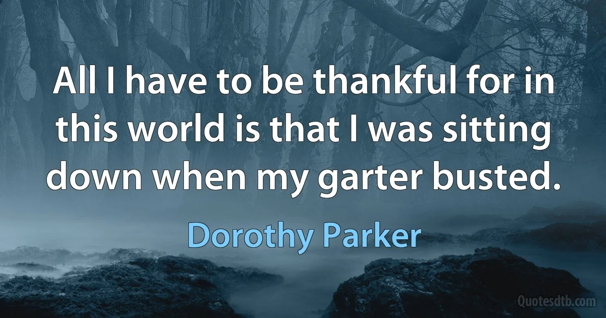 All I have to be thankful for in this world is that I was sitting down when my garter busted. (Dorothy Parker)