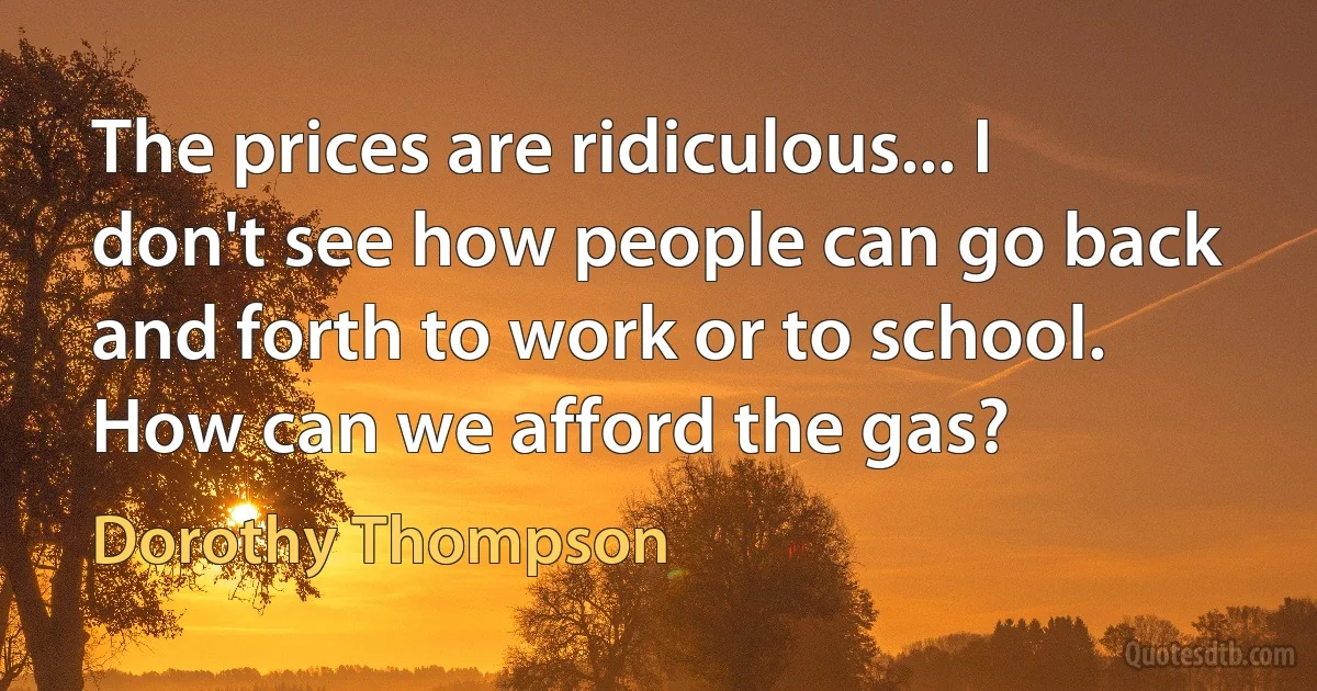 The prices are ridiculous... I don't see how people can go back and forth to work or to school. How can we afford the gas? (Dorothy Thompson)