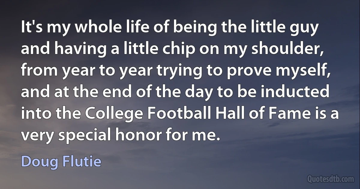 It's my whole life of being the little guy and having a little chip on my shoulder, from year to year trying to prove myself, and at the end of the day to be inducted into the College Football Hall of Fame is a very special honor for me. (Doug Flutie)