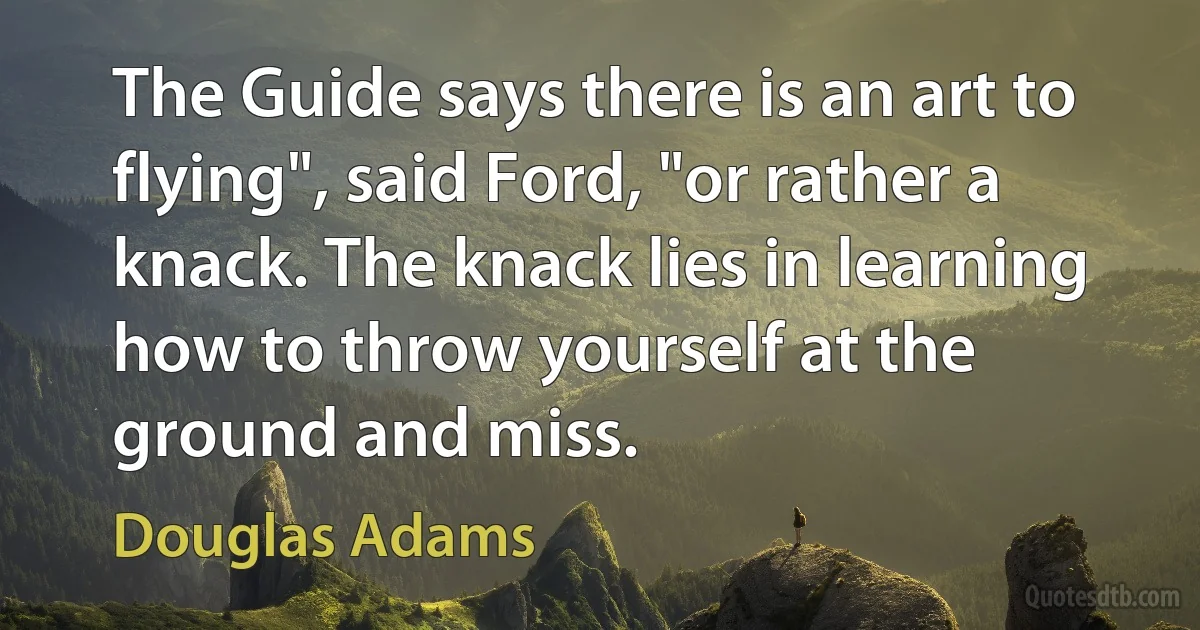 The Guide says there is an art to flying", said Ford, "or rather a knack. The knack lies in learning how to throw yourself at the ground and miss. (Douglas Adams)