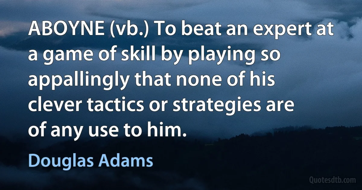 ABOYNE (vb.) To beat an expert at a game of skill by playing so appallingly that none of his clever tactics or strategies are of any use to him. (Douglas Adams)