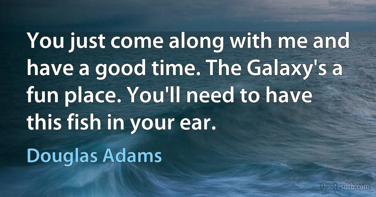 You just come along with me and have a good time. The Galaxy's a fun place. You'll need to have this fish in your ear. (Douglas Adams)