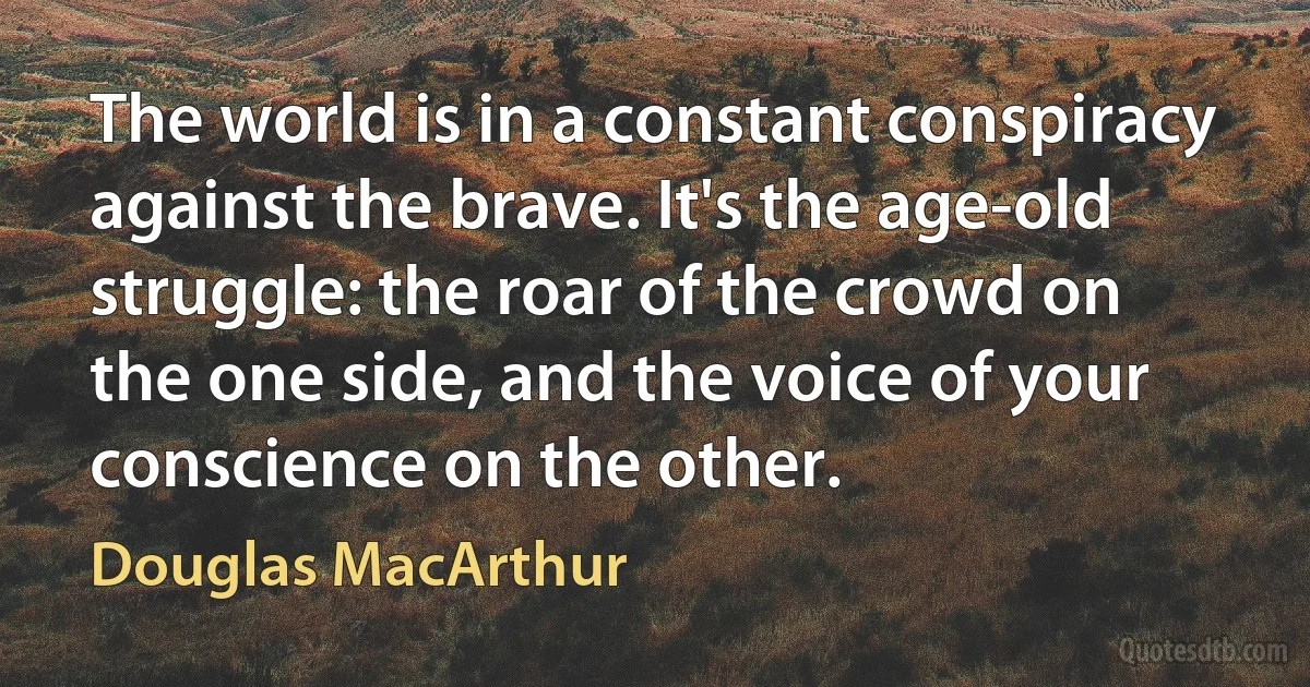 The world is in a constant conspiracy against the brave. It's the age-old struggle: the roar of the crowd on the one side, and the voice of your conscience on the other. (Douglas MacArthur)