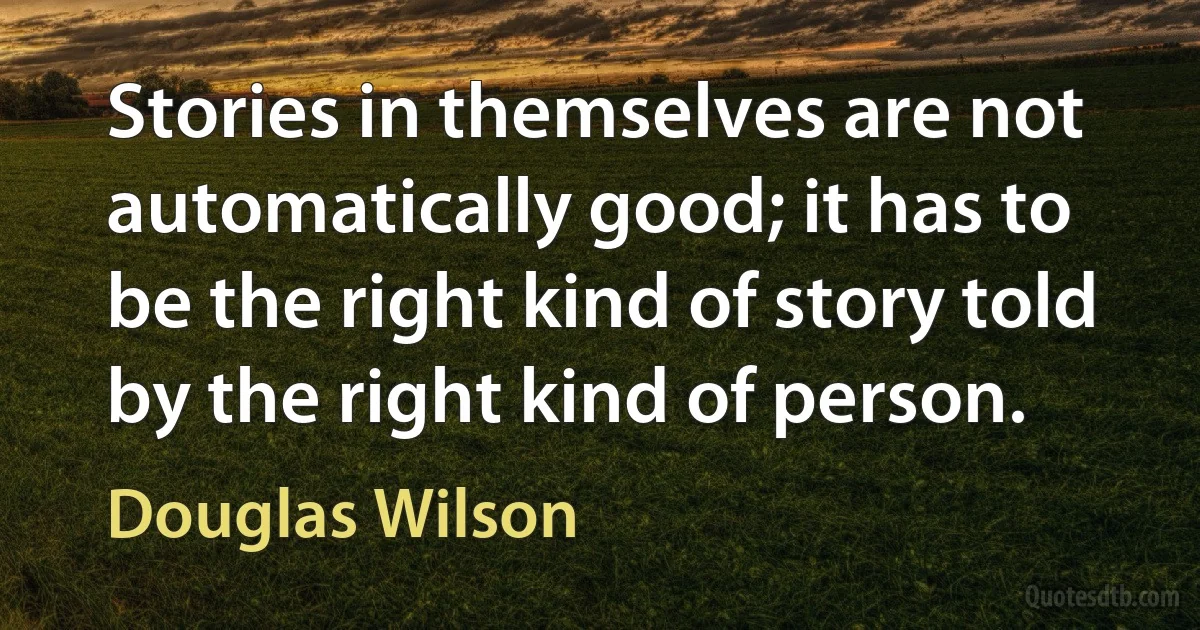 Stories in themselves are not automatically good; it has to be the right kind of story told by the right kind of person. (Douglas Wilson)