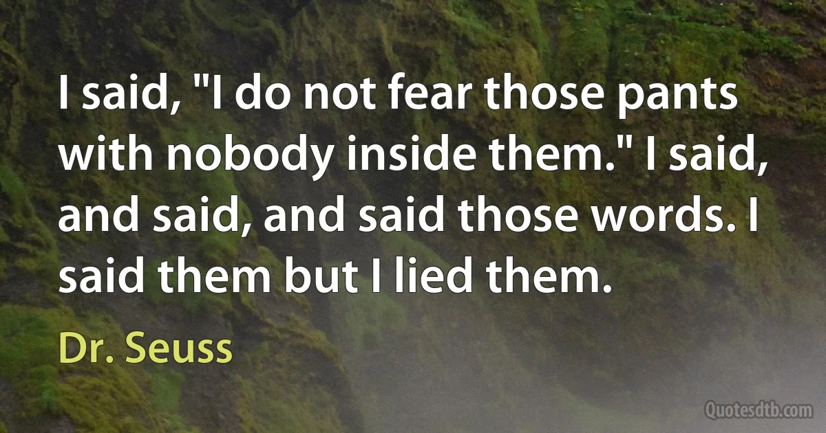 I said, "I do not fear those pants with nobody inside them." I said, and said, and said those words. I said them but I lied them. (Dr. Seuss)