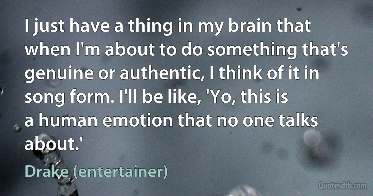 I just have a thing in my brain that when I'm about to do something that's genuine or authentic, I think of it in song form. I'll be like, 'Yo, this is a human emotion that no one talks about.' (Drake (entertainer))