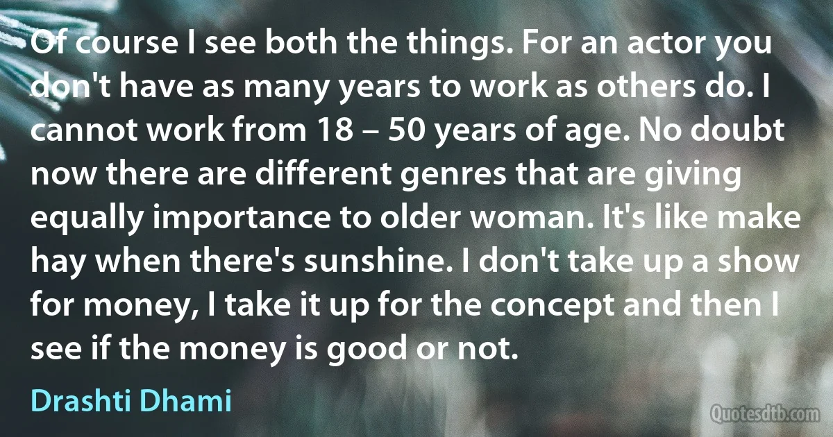 Of course I see both the things. For an actor you don't have as many years to work as others do. I cannot work from 18 – 50 years of age. No doubt now there are different genres that are giving equally importance to older woman. It's like make hay when there's sunshine. I don't take up a show for money, I take it up for the concept and then I see if the money is good or not. (Drashti Dhami)