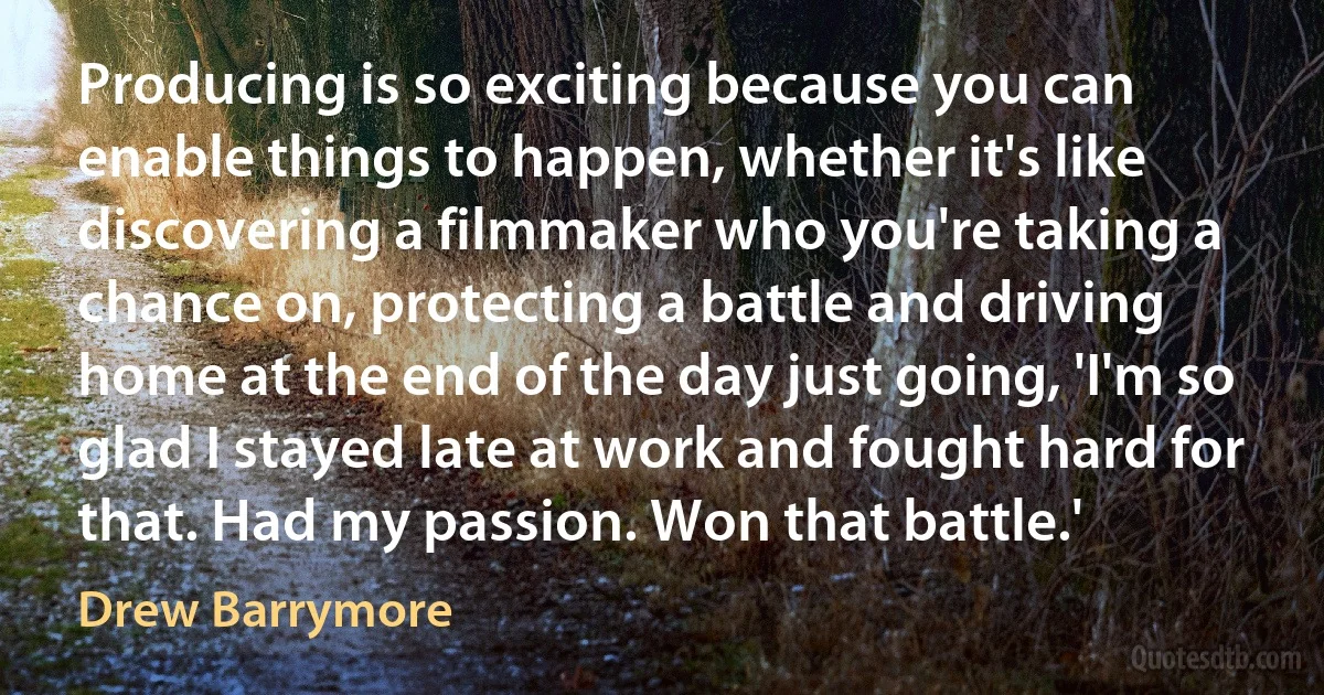 Producing is so exciting because you can enable things to happen, whether it's like discovering a filmmaker who you're taking a chance on, protecting a battle and driving home at the end of the day just going, 'I'm so glad I stayed late at work and fought hard for that. Had my passion. Won that battle.' (Drew Barrymore)