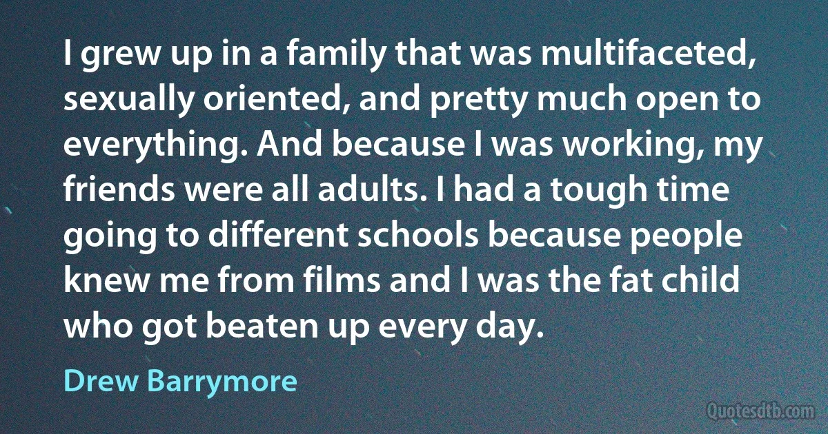 I grew up in a family that was multifaceted, sexually oriented, and pretty much open to everything. And because I was working, my friends were all adults. I had a tough time going to different schools because people knew me from films and I was the fat child who got beaten up every day. (Drew Barrymore)