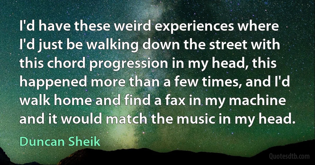 I'd have these weird experiences where I'd just be walking down the street with this chord progression in my head, this happened more than a few times, and I'd walk home and find a fax in my machine and it would match the music in my head. (Duncan Sheik)