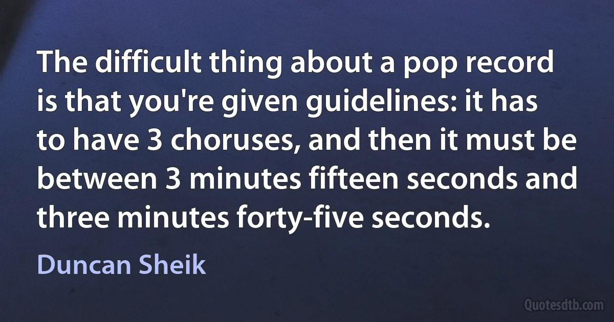 The difficult thing about a pop record is that you're given guidelines: it has to have 3 choruses, and then it must be between 3 minutes fifteen seconds and three minutes forty-five seconds. (Duncan Sheik)