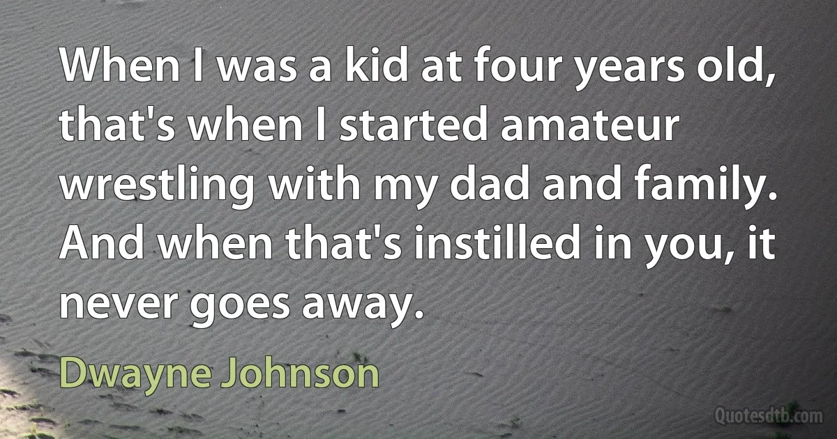 When I was a kid at four years old, that's when I started amateur wrestling with my dad and family. And when that's instilled in you, it never goes away. (Dwayne Johnson)