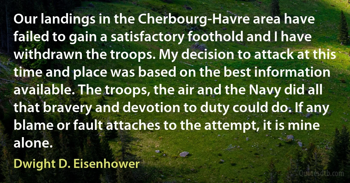 Our landings in the Cherbourg-Havre area have failed to gain a satisfactory foothold and I have withdrawn the troops. My decision to attack at this time and place was based on the best information available. The troops, the air and the Navy did all that bravery and devotion to duty could do. If any blame or fault attaches to the attempt, it is mine alone. (Dwight D. Eisenhower)