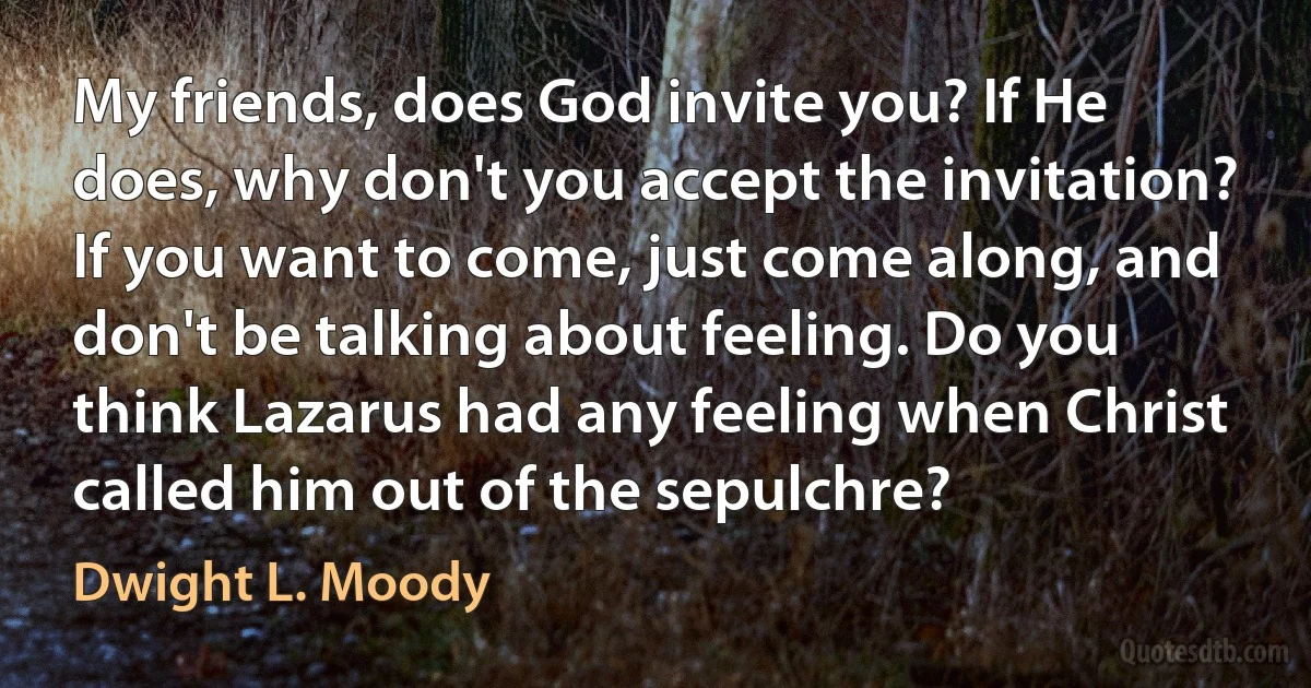 My friends, does God invite you? If He does, why don't you accept the invitation? If you want to come, just come along, and don't be talking about feeling. Do you think Lazarus had any feeling when Christ called him out of the sepulchre? (Dwight L. Moody)