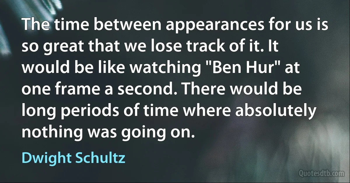 The time between appearances for us is so great that we lose track of it. It would be like watching "Ben Hur" at one frame a second. There would be long periods of time where absolutely nothing was going on. (Dwight Schultz)